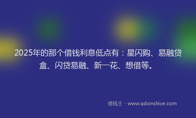 2025年的那个借钱利息低点有：星闪购、易融贷盒、闪贷易融、新一花、想借等。