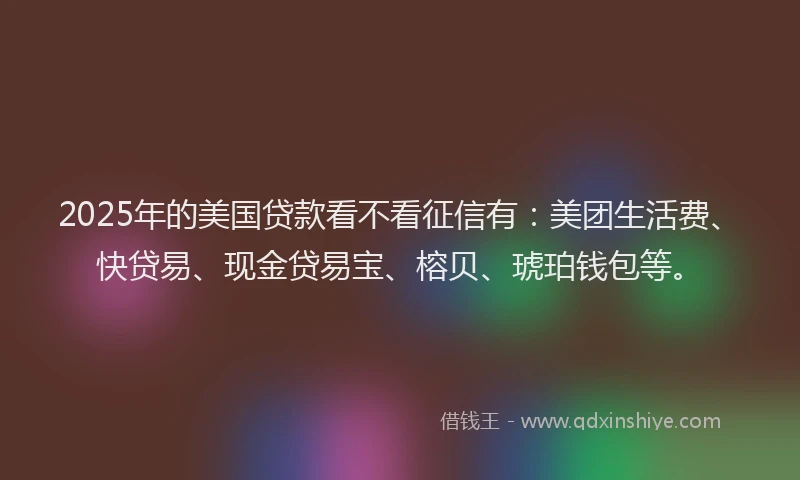 2025年的美国贷款看不看征信有：美团生活费、快贷易、现金贷易宝、榕贝、琥珀钱包等。