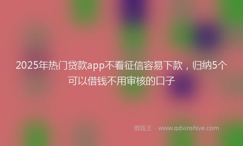 2025年热门贷款app不看征信容易下款，归纳5个可以借钱不用审核的口子