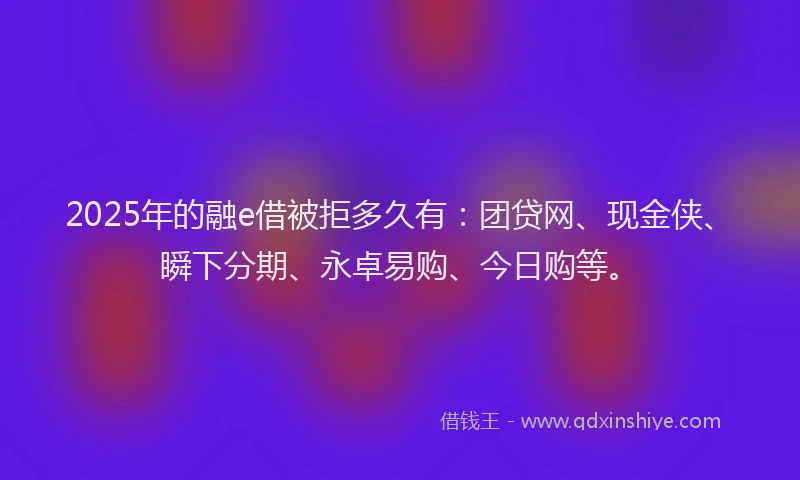 2025年的融e借被拒多久有：团贷网、现金侠、瞬下分期、永卓易购、今日购等。