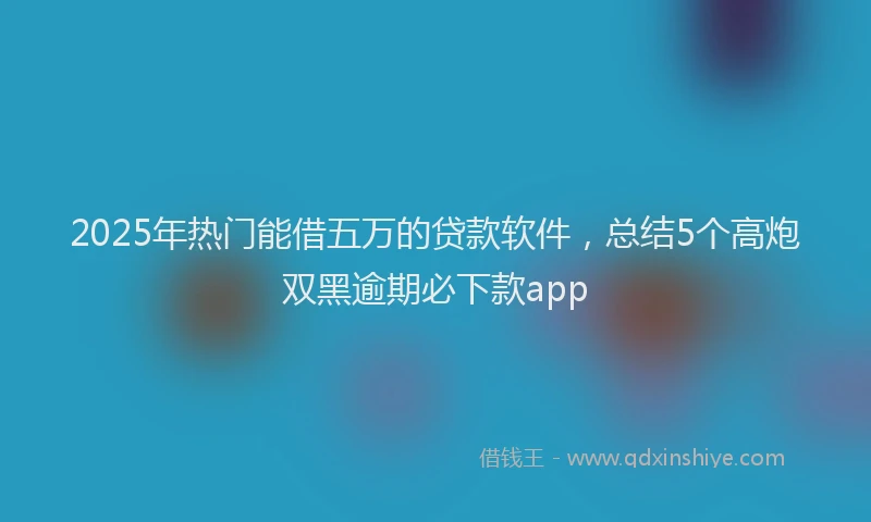 2025年热门能借五万的贷款软件，总结5个高炮双黑逾期必下款app
