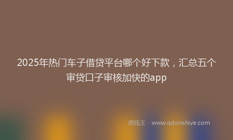 2025年热门车子借贷平台哪个好下款，汇总五个审贷口子审核加快的app