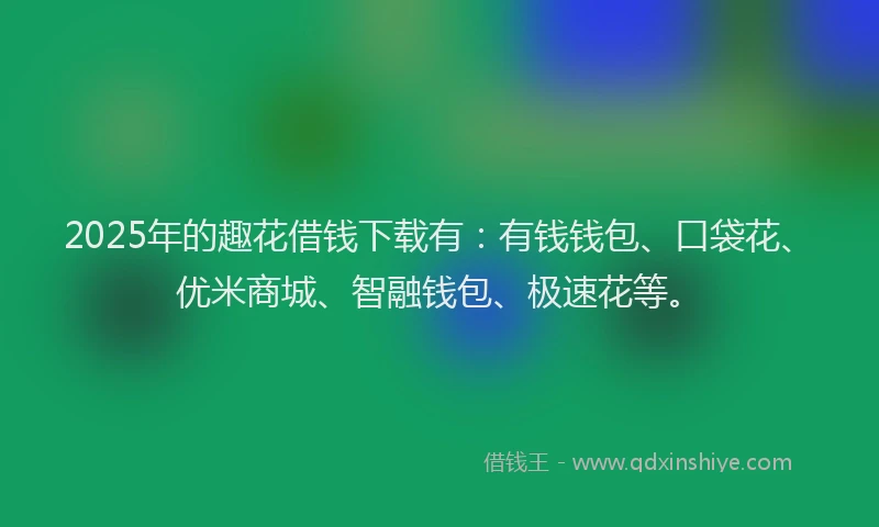 2025年的趣花借钱下载有：有钱钱包、口袋花、优米商城、智融钱包、极速花等。