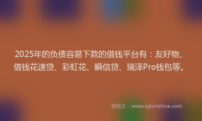 2025年的负债容易下款的借钱平台有：友好物、借钱花速贷、彩虹花、瞬信贷、瑞泽Pro钱包等。