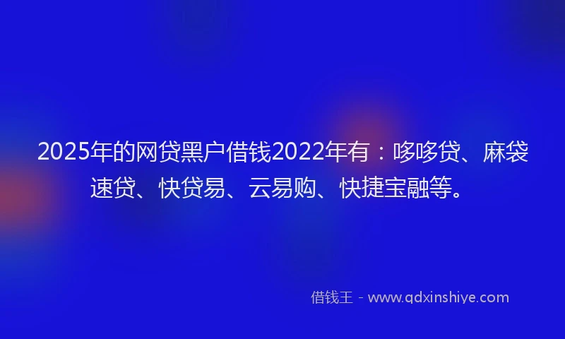 2025年的网贷黑户借钱2022年有：哆哆贷、麻袋速贷、快贷易、云易购、快捷宝融等。
