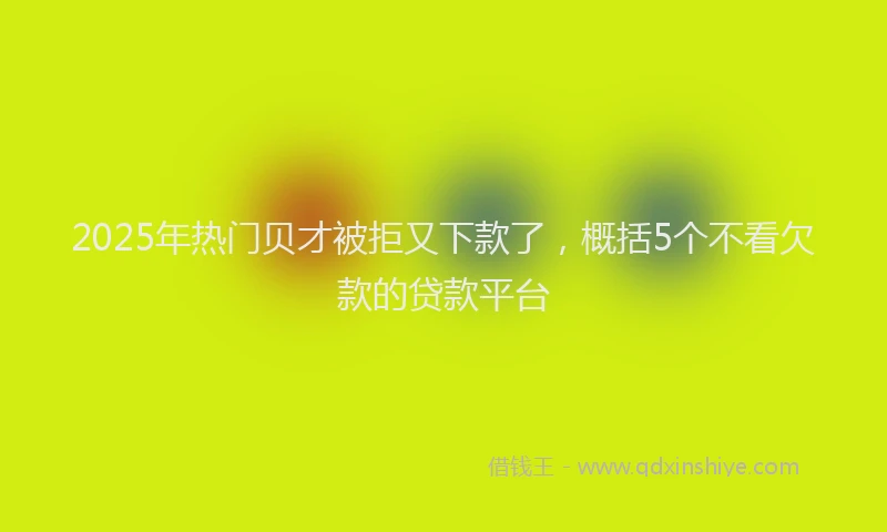 2025年热门贝才被拒又下款了，概括5个不看欠款的贷款平台