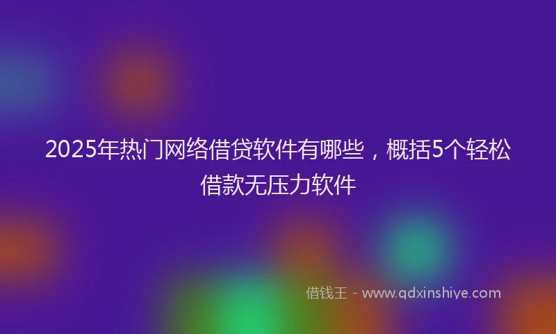 2025年热门网络借贷软件有哪些，概括5个轻松借款无压力软件