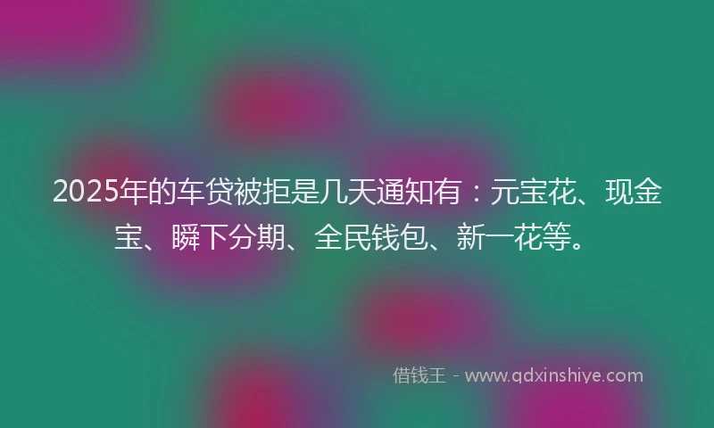 2025年的车贷被拒是几天通知有：元宝花、现金宝、瞬下分期、全民钱包、新一花等。