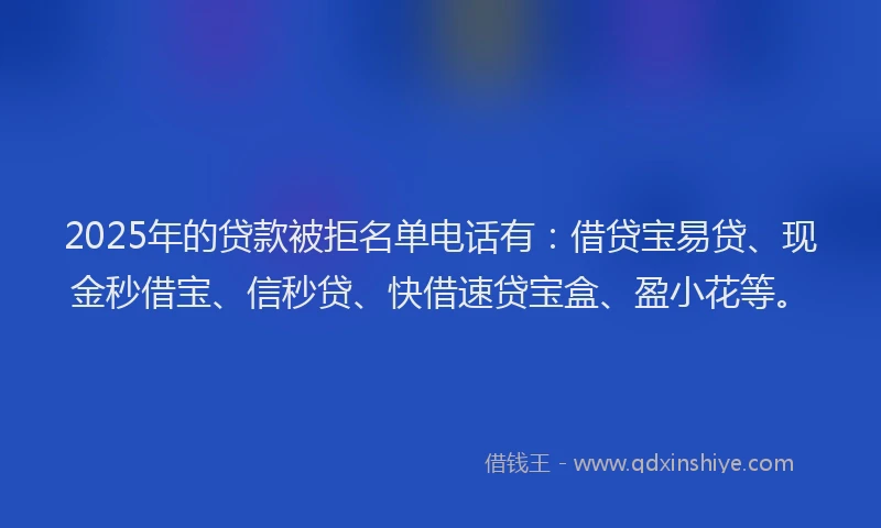2025年的贷款被拒名单电话有：借贷宝易贷、现金秒借宝、信秒贷、快借速贷宝盒、盈小花等。