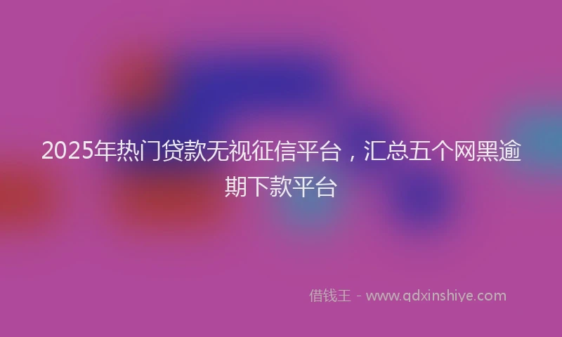 2025年热门贷款无视征信平台,汇总五个网黑逾期下款平台