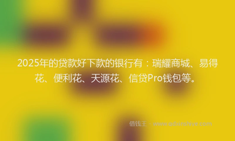 2025年的贷款好下款的银行有：瑞耀商城、易得花、便利花、天源花、信贷Pro钱包等。