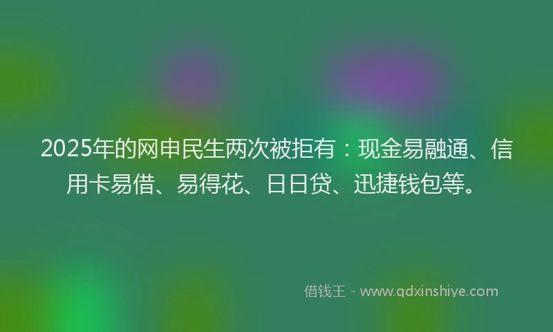 2025年的网申民生两次被拒有：现金易融通、信用卡易借、易得花、日日贷、迅捷钱包等。