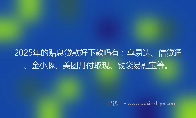 2025年的贴息贷款好下款吗有：享易达、信贷通、金小豚、美团月付取现、钱袋易融宝等。