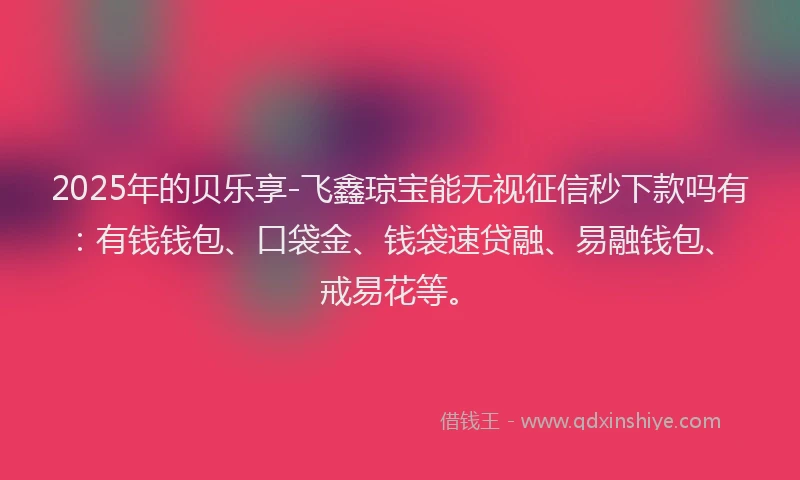 2025年的贝乐享-飞鑫琼宝能无视征信秒下款吗有：有钱钱包、口袋金、钱袋速贷融、易融钱包、戒易花等。