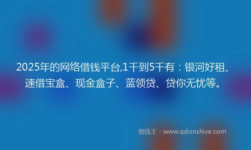 2025年的网络借钱平台,1千到5千有：银河好租、速借宝盒、现金盒子、蓝领贷、贷你无忧等。