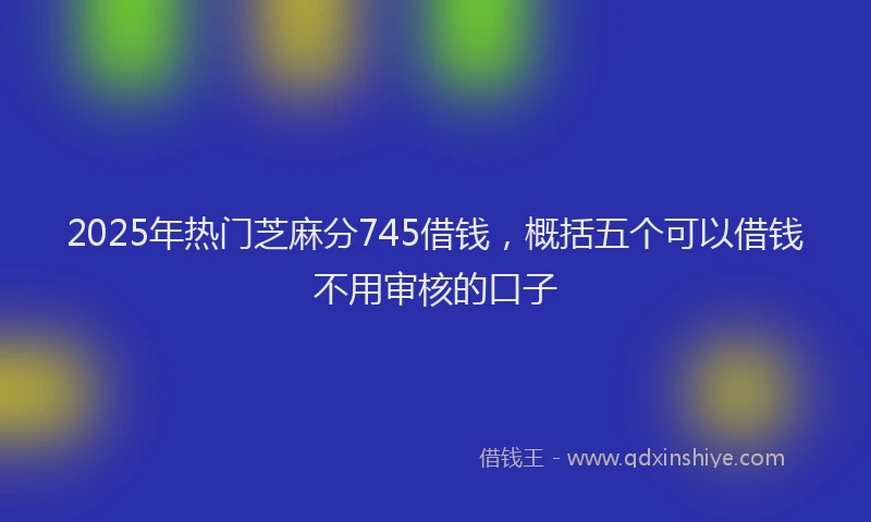 2025年热门芝麻分745借钱，概括五个可以借钱不用审核的口子