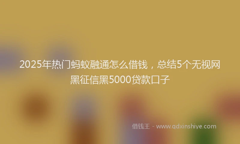 2025年热门蚂蚁融通怎么借钱，总结5个无视网黑征信黑5000贷款口子