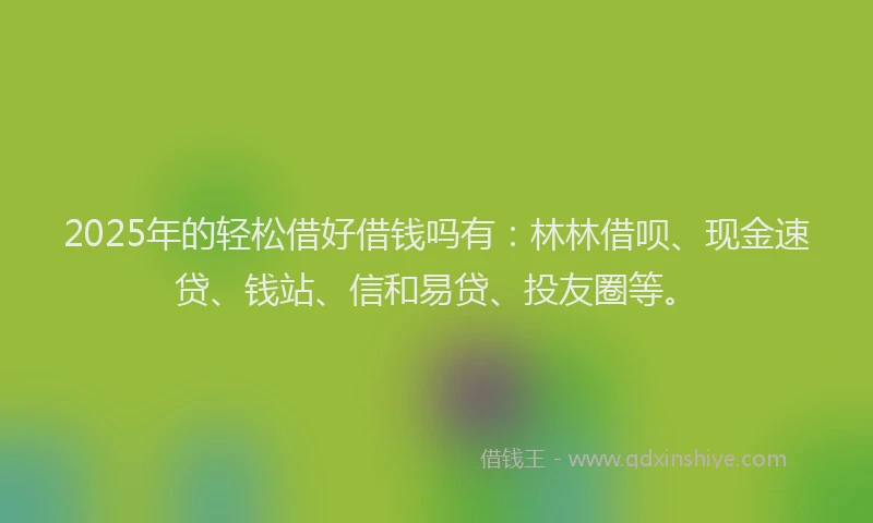2025年的轻松借好借钱吗有：林林借呗、现金速贷、钱站、信和易贷、投友圈等。