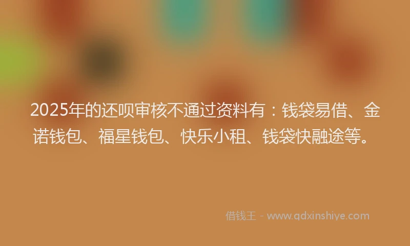2025年的还呗审核不通过资料有：钱袋易借、金诺钱包、福星钱包、快乐小租、钱袋快融途等。