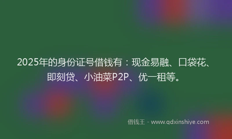 2025年的身份证号借钱有：现金易融、口袋花、即刻贷、小油菜P2P、优一租等。