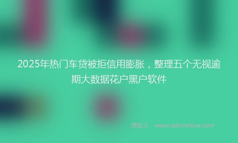 2025年热门车贷被拒信用膨胀，整理五个无视逾期大数据花户黑户软件