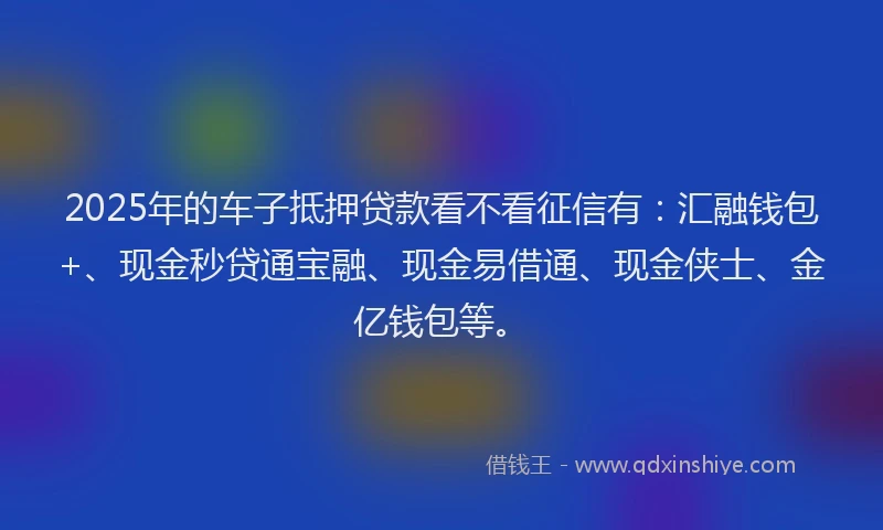 2025年的车子抵押贷款看不看征信有：汇融钱包+、现金秒贷通宝融、现金易借通、现金侠士、金亿钱包等。
