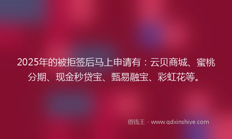 2025年的被拒签后马上申请有：云贝商城、蜜桃分期、现金秒贷宝、甄易融宝、彩虹花等。