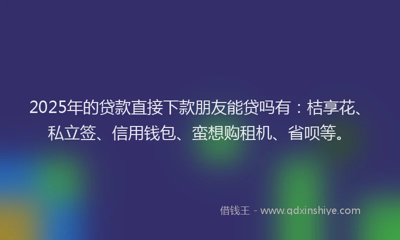 2025年的贷款直接下款朋友能贷吗有：桔享花、私立签、信用钱包、蛮想购租机、省呗等。