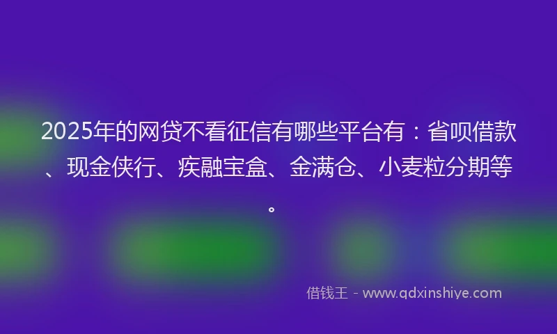 2025年的网贷不看征信有哪些平台有：省呗借款、现金侠行、疾融宝盒、金满仓、小麦粒分期等。