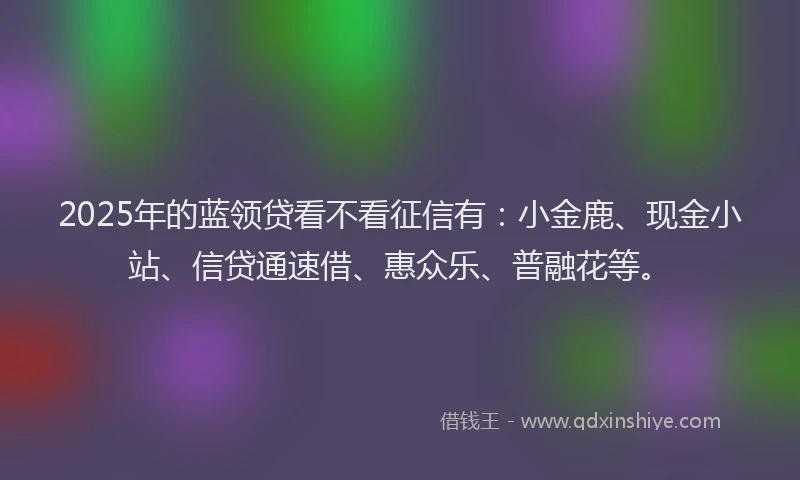 2025年的蓝领贷看不看征信有：小金鹿、现金小站、信贷通速借、惠众乐、普融花等。
