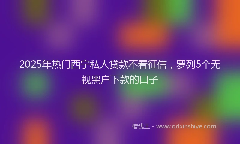 2025年热门西宁私人贷款不看征信，罗列5个无视黑户下款的口子