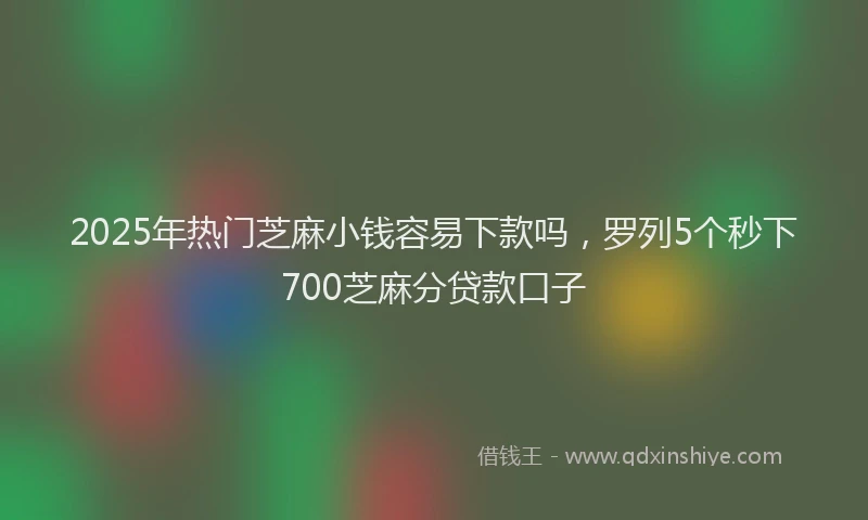2025年热门芝麻小钱容易下款吗，罗列5个秒下700芝麻分贷款口子