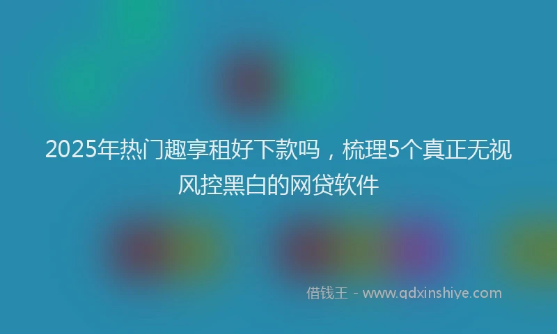 2025年热门趣享租好下款吗，梳理5个真正无视风控黑白的网贷软件