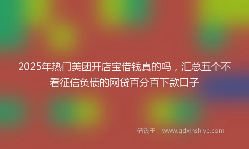2025年热门美团开店宝借钱真的吗，汇总五个不看征信负债的网贷百分百下款口子