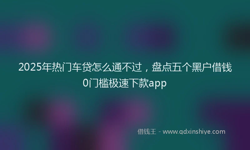 2025年热门车贷怎么通不过，盘点五个黑户借钱0门槛极速下款app