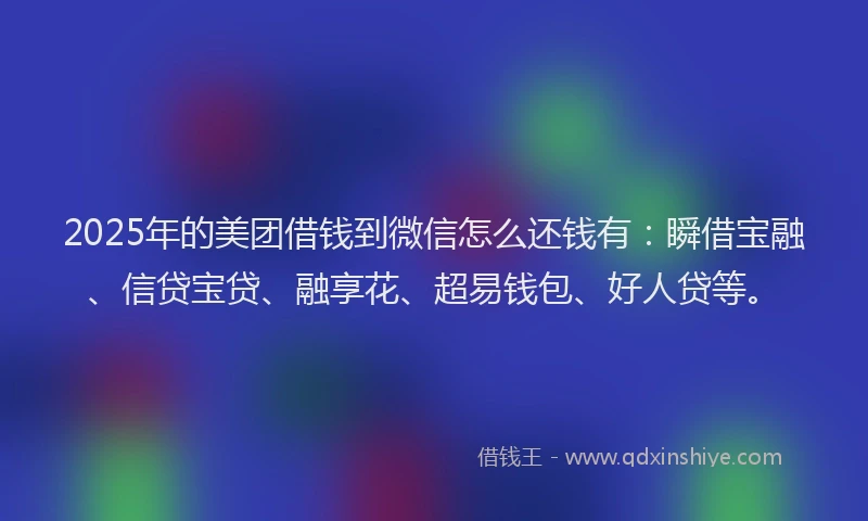 2025年的美团借钱到微信怎么还钱有：瞬借宝融、信贷宝贷、融享花、超易钱包、好人贷等。