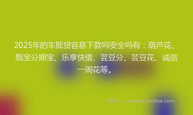 2025年的车抵贷容易下款吗安全吗有：葫芦花、甄宝分期宝、乐享快借、芸豆分、芸豆花、诚信一周花等。