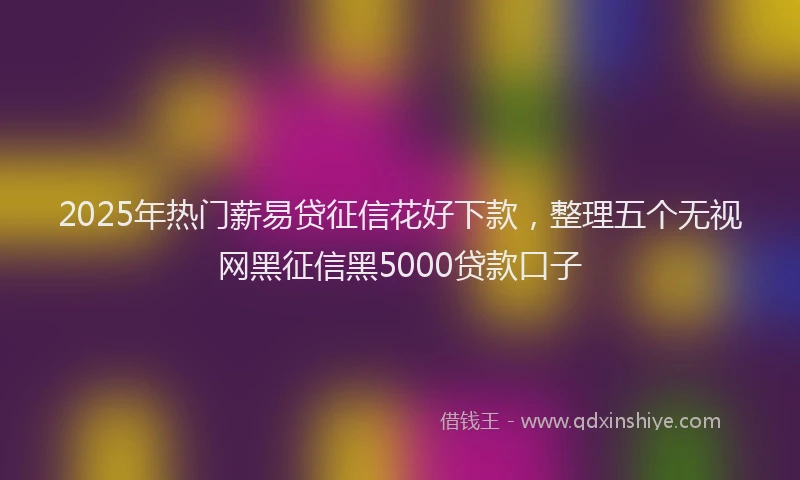 2025年热门薪易贷征信花好下款，整理五个无视网黑征信黑5000贷款口子