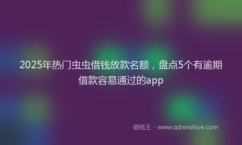 2025年热门虫虫借钱放款名额，盘点5个有逾期借款容易通过的app