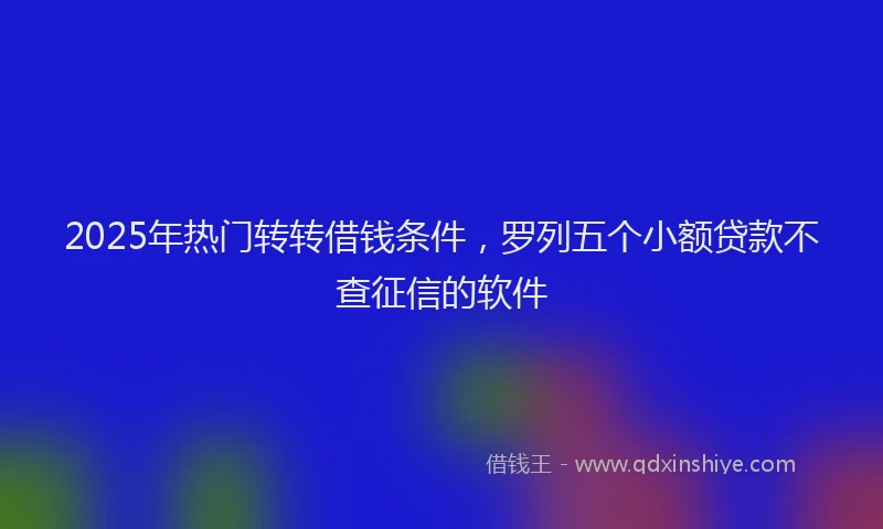 2025年热门转转借钱条件,罗列五个小额贷款不查征信的软件