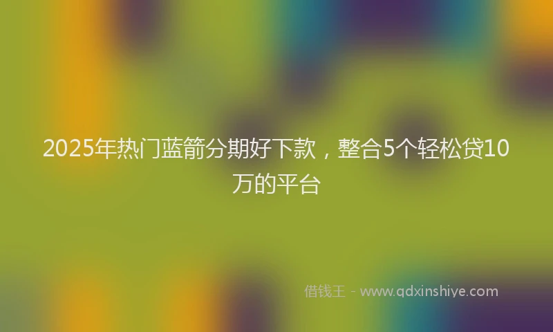 2025年热门蓝箭分期好下款，整合5个轻松贷10万的平台