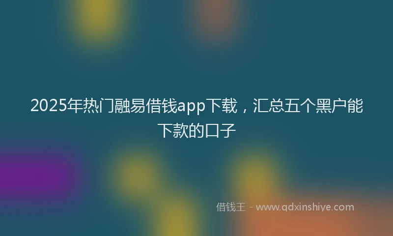 2025年热门融易借钱app下载，汇总五个黑户能下款的口子