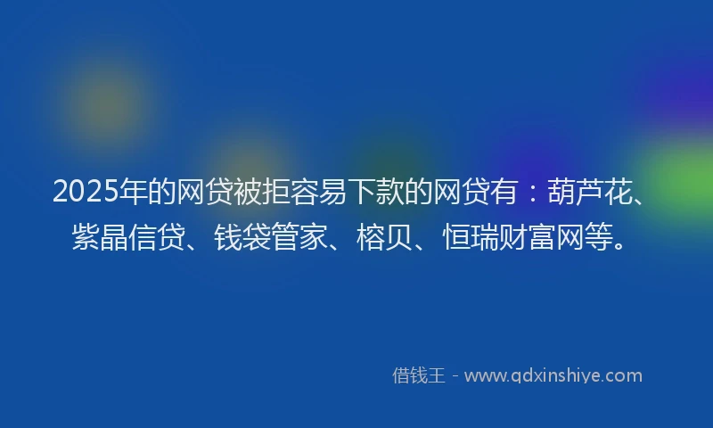 2025年的网贷被拒容易下款的网贷有：葫芦花、紫晶信贷、钱袋管家、榕贝、恒瑞财富网等。