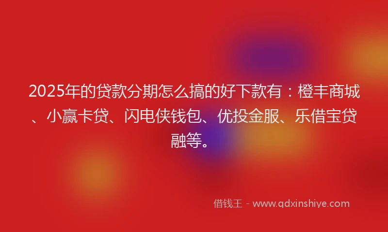2025年的贷款分期怎么搞的好下款有：橙丰商城、小赢卡贷、闪电侠钱包、优投金服、乐借宝贷融等。