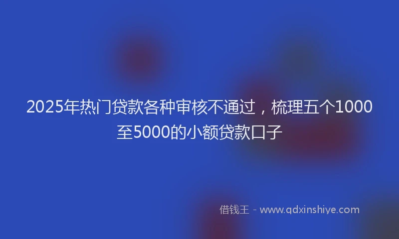 2025年热门贷款各种审核不通过，梳理五个1000至5000的小额贷款口子