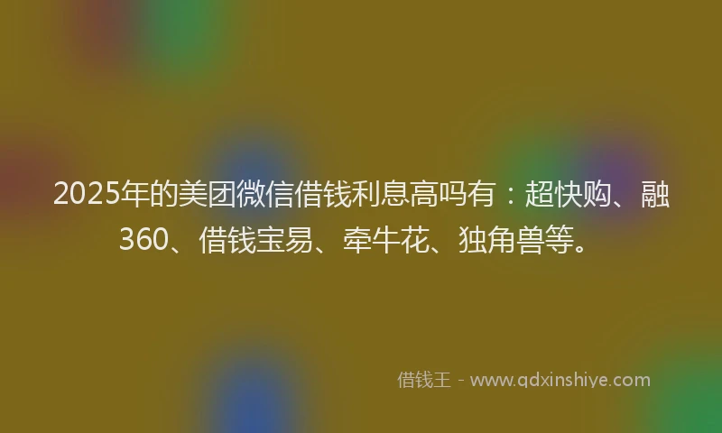2025年的美团微信借钱利息高吗有：超快购、融360、借钱宝易、牵牛花、独角兽等。
