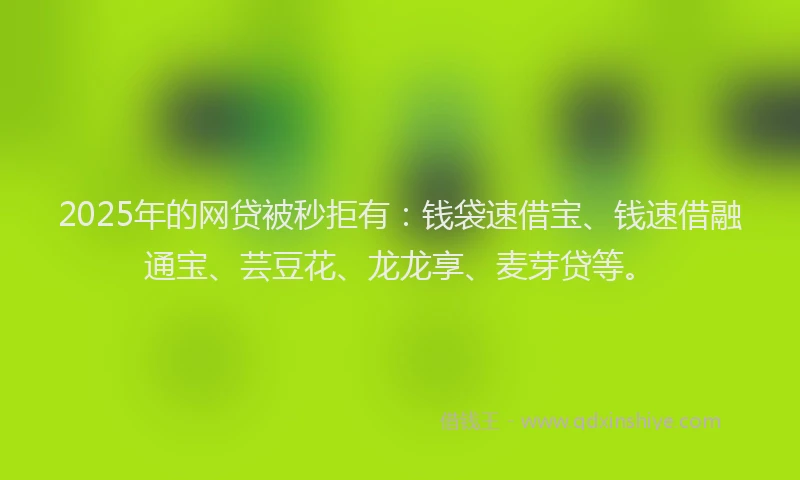 2025年的网贷被秒拒有：钱袋速借宝、钱速借融通宝、芸豆花、龙龙享、麦芽贷等。