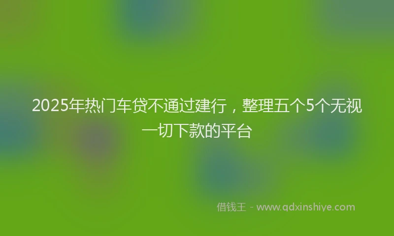 2025年热门车贷不通过建行，整理五个5个无视一切下款的平台