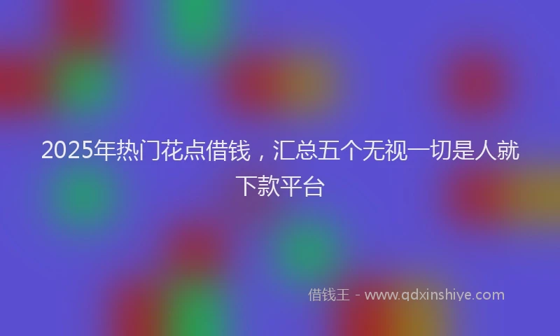 2025年热门花点借钱，汇总五个无视一切是人就下款平台