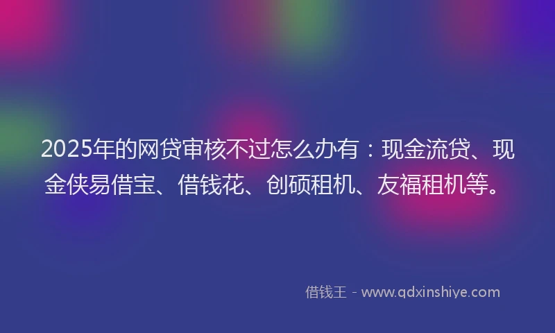 2025年的网贷审核不过怎么办有：现金流贷、现金侠易借宝、借钱花、创硕租机、友福租机等。